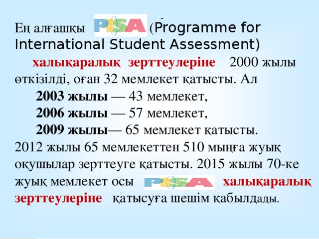 Ең алғашқы ( Programme for International Student Assessment)  халықаралық зерттеулеріне 2000 жылы өткізілді, оған 32 мемлекет қатысты. Ал  2003 жылы  — 43 мемлекет,  2006 жылы — 57 мемлекет,  2009 жылы — 65 мемлекет қатысты. 2012 жылы 65 мемлекеттен 510 мыңға жуық оқушылар зерттеуге қатысты. 2015 жылы 70-ке жуық мемлекет осы халықаралық зерттеулеріне қатысуға шешім қабылд ады.