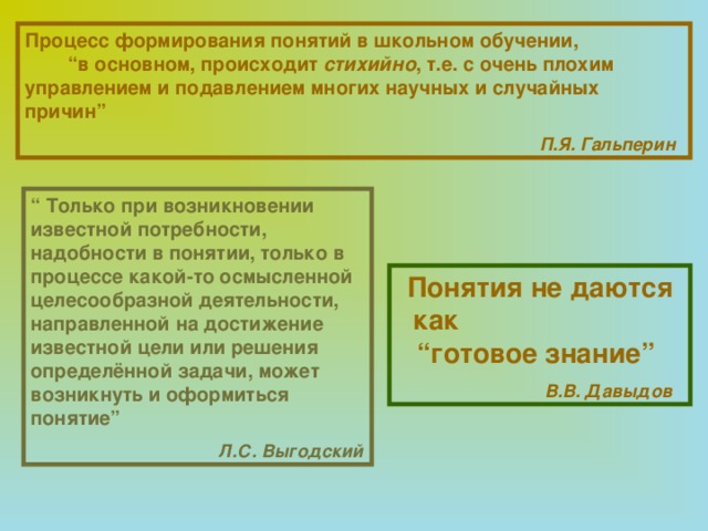 Процесс формирования понятий в школьном обучении, “в основном, происходит стихийно , т.е. с очень плохим управлением и подавлением многих научных и случайных причин”   П.Я. Гальперин  “ Только при возникновении известной потребности, надобности в понятии, только в процессе какой-то осмысленной целесообразной деятельности, направленной на достижение известной цели или решения определённой задачи, может возникнуть и оформиться понятие”   Л.С. Выгодский  Понятия не даются как “готовое знание”   В.В. Давыдов