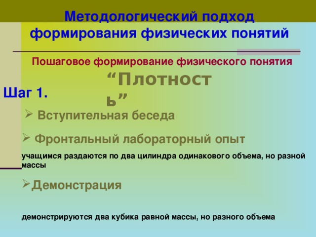 Методологический подход формирования физических понятий  Пошаговое формирование физического понятия  “ Плотность”  Шаг 1.   Вступительная беседа  Фронтальный лабораторный опыт  учащимся раздаются по два цилиндра одинакового объема, но разной массы Демонстрация  демонстрируются два кубика равной массы, но разного объема