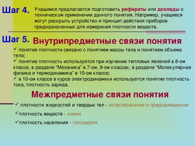 Шаг 4.  Учащимся предлагается подготовить рефераты или доклады о техническом применении данного понятия. Например, учащиеся могут раскрыть устройство и принцип действия приборов предназначенных для измерения плотности веществ. Шаг 5.  Внутрипредметные связи понятия  понятие плотности связано с понятием массы тела и понятием объема тела;  понятие плотность используется при изучении тепловых явлений в 8-ом классе, в разделе “Механика” в 7-ом, 9-ом классах, в разделе “Молекулярная физика и термодинамика” в 10-ом классе;  в 10-ом классе в курсе электродинамики используется понятие плотность тока, плотность заряда. Межпредметные связи понятия