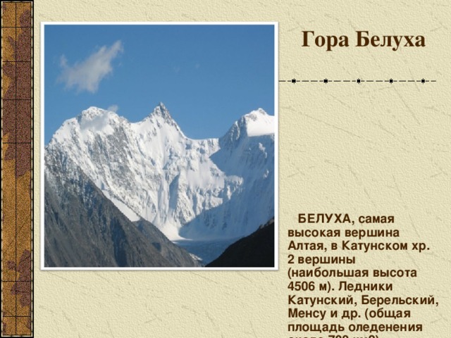 Гора Белуха    БЕЛУХА, самая высокая вершина Алтая, в Катунском хр. 2 вершины (наибольшая высота 4506 м). Ледники Катунский, Берельский, Менсу и др. (общая площадь оледенения около 700 км2). Гора Белуха, ее высота 4506 м. 5