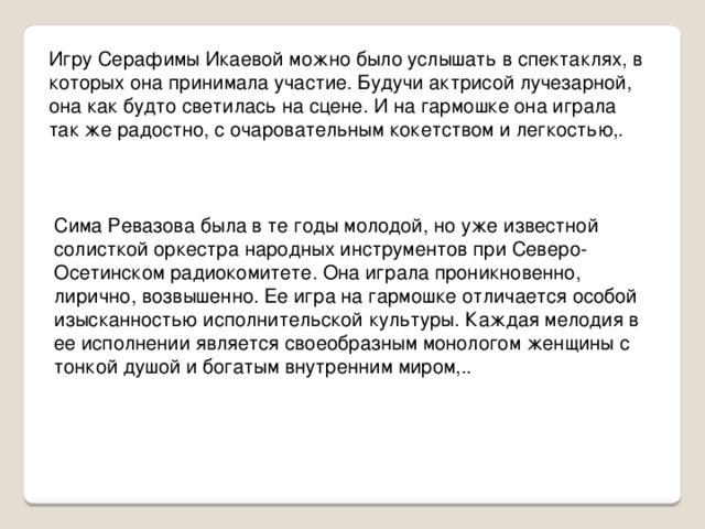 Игру Серафимы Икаевой можно было услышать в спектаклях, в которых она принимала участие. Будучи актрисой лучезарной, она как будто светилась на сцене. И на гармошке она играла так же радостно, с очаровательным кокетством и легкостью,. Сима Ревазова была в те годы молодой, но уже известной солисткой оркестра народных инструментов при Северо-Осетинском радиокомитете. Она играла проникновенно, лирично, возвышенно. Ее игра на гармошке отличается особой изысканностью исполнительской культуры. Каждая мелодия в ее исполнении является своеобразным монологом женщины с тонкой душой и богатым внутренним миром,..