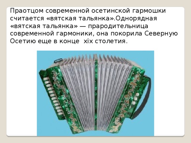 Праотцом современной осетинской гармошки считается «вятская тальянка».Однорядная «вятская тальянка» — прародительница современной гармоники, она покорила Северную Осетию еще в конце хiх столетия.