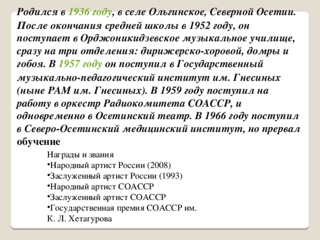 Родился в 1936 году , в селе Ольгинское, Северной Осетии. После окончания средней школы в 1952 году, он поступает в Орджоникидзевское музыкальное училище, сразу на три отделения: дирижерско-хоровой, домры и гобоя. В 1957 году он поступил в Государственный музыкально-педагогический институт им. Гнесиных (ныне РАМ им. Гнесиных). В 1959 году поступил на работу в оркестр Радиокомитета СОАССР, и одновременно в Осетинский театр. В 1966 году поступил в Северо-Осетинский медицинский институт, но прервал обучение Награды и звания