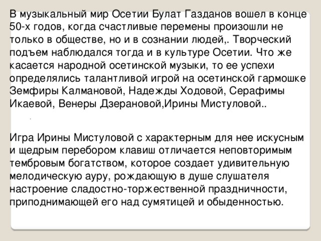 В музыкальный мир Осетии Булат Газданов вошел в конце 50-х годов, когда счастливые перемены произошли не только в обществе, но и в сознании людей,. Творческий подъем наблюдался тогда и в культуре Осетии. Что же касается народной осетинской музыки, то ее успехи определялись талантливой игрой на осетинской гармошке Земфиры Калмановой, Надежды Ходовой, Серафимы Икаевой, Венеры Дзерановой,Ирины Мистуловой.. .   Игра Ирины Мистуловой с характерным для нее искусным и щедрым перебором клавиш отличается неповторимым тембровым богатством, которое создает удивительную мелодическую ауру, рождающую в душе слушателя настроение сладостно-торжественной праздничности, приподнимающей его над сумятицей и обыденностью.