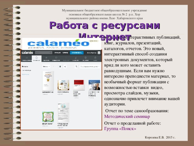 Муниципальное бюджетное общеобразовательное учреждение  основная общеобразовательная школа № 2 р.п. Хор  муниципального района имени Лазо Хабаровского края Работа с ресурсами Интернет это сервис интерактивных публикаций, книг, журналов, презентаций, каталогов, отчетов. Это новый, интерактивный способ создания электронных документов, который вряд ли кого может оставить равнодушным. Если вам нужно интересно преподнести материал, то необычный формат публикации с возможностью вставки  видео, просмотра слайдов, музыки, однозначно привлечет внимание вашей аудитории.  Отчет по теме самообразования: Методический семинар Отчет о проделанной работе: Группа «Поиск» Королева Е.В. 2015 г.