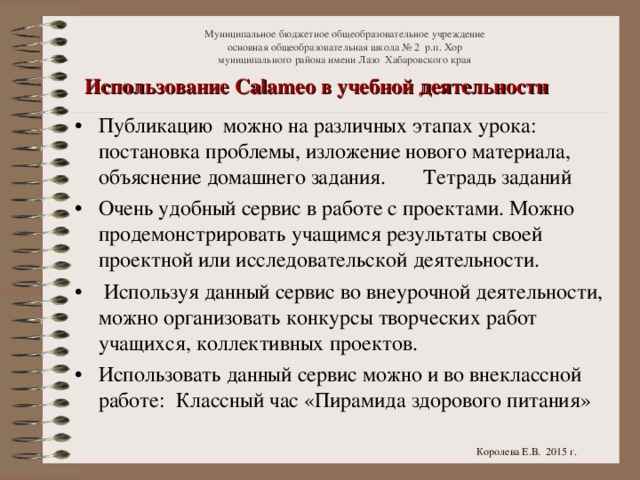 Муниципальное бюджетное общеобразовательное учреждение  основная общеобразовательная школа № 2 р.п. Хор  муниципального района имени Лазо Хабаровского края Использование Calameo в учебной деятельности Публикацию можно на различных этапах урока: постановка проблемы, изложение нового материала, объяснение домашнего задания. Тетрадь заданий Очень удобный сервис в работе с проектами. Можно продемонстрировать учащимся результаты своей проектной или исследовательской деятельности.  Используя данный сервис во внеурочной деятельности, можно организовать конкурсы творческих работ учащихся, коллективных проектов. Использовать данный сервис можно и во внеклассной работе: Классный час «Пирамида здорового питания»  Королева Е.В. 2015 г.