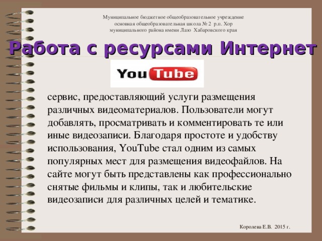 Муниципальное бюджетное общеобразовательное учреждение  основная общеобразовательная школа № 2 р.п. Хор  муниципального района имени Лазо Хабаровского края Работа с ресурсами Интернет сервис, предоставляющий услуги размещения различных видеоматериалов. Пользователи могут добавлять, просматривать и комментировать те или иные видеозаписи. Благодаря простоте и удобству использования, YouTube стал одним из самых популярных мест для размещения видеофайлов. На сайте могут быть представлены как профессионально снятые фильмы и клипы, так и любительские видеозаписи для различных целей и тематике. Королева Е.В. 2015 г.