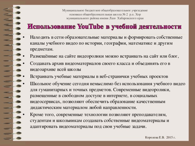 Муниципальное бюджетное общеобразовательное учреждение  основная общеобразовательная школа № 2 р.п. Хор  муниципального района имени Лазо Хабаровского края Находить в сети образовательные материалы и формировать собственные каналы учебного видео по истории, географии, математике и другим предметам. Размещённые на сайте видеоролики можно встраивать на сайт или блог, Создавать архив видеоматериалов своего класса и объединять его в видеоархиве всей школы Встраивать учебные материалы в веб-странички учебных проектов Школьное обучение сегодня немыслимо без использования учебного видео для гуманитарных и точных предметов. Современные видеоролики, размещенные в свободном доступе в интернете, в социальных видеосервисах, позволяют обеспечить образование качественным дидактическим материалом любой направленности. Кроме того, современные технологии позволяют преподавателям, студентам и школьникам создавать собственные видеоматериалы и адаптировать видеоматериалы под свои учебные задачи.  Королева Е.В. 2015 г.