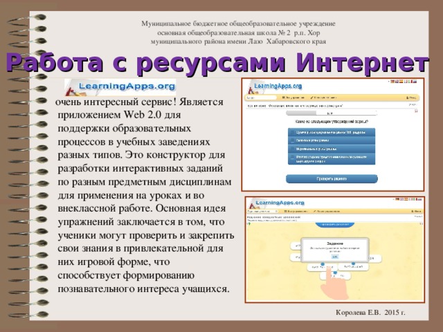 Муниципальное бюджетное общеобразовательное учреждение  основная общеобразовательная школа № 2 р.п. Хор  муниципального района имени Лазо Хабаровского края Работа с ресурсами Интернет   очень интересный сервис! Является приложением Web 2.0 для поддержки образовательных процессов в учебных заведениях разных типов. Это конструктор для разработки интерактивных заданий по разным предметным дисциплинам для применения на уроках и во внеклассной работе. Основная идея упражнений заключается в том, что ученики могут проверить и закрепить свои знания в привлекательной для них игровой форме, что способствует формированию познавательного интереса учащихся. Королева Е.В. 2015 г.