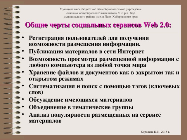 Муниципальное бюджетное общеобразовательное учреждение  основная общеобразовательная школа № 2 р.п. Хор  муниципального района имени Лазо Хабаровского края Общие черты социальных сервисов Web 2.0: Регистрация пользователей для получения возможности размещения информации. Публикация материалов в сети Интернет Возможность просмотра размещенной информации с любого компьютера из любой точки мира Хранение файлов и документов как в закрытом так и открытом режимах Систематизация и поиск с помощью тэгов (ключевых слов) Обсуждение имеющихся материалов Объединение в тематические группы Анализ популярности размещенных на сервисе материалов  Королева Е.В. 2015 г.