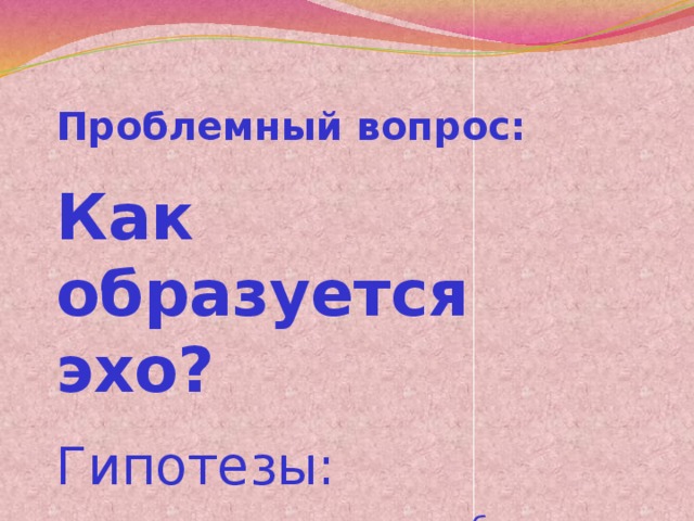 Проблемный вопрос: Как образуется эхо? Гипотезы: - звуковые волны похожи на бумеранг - звуковые волны ходят по кругу