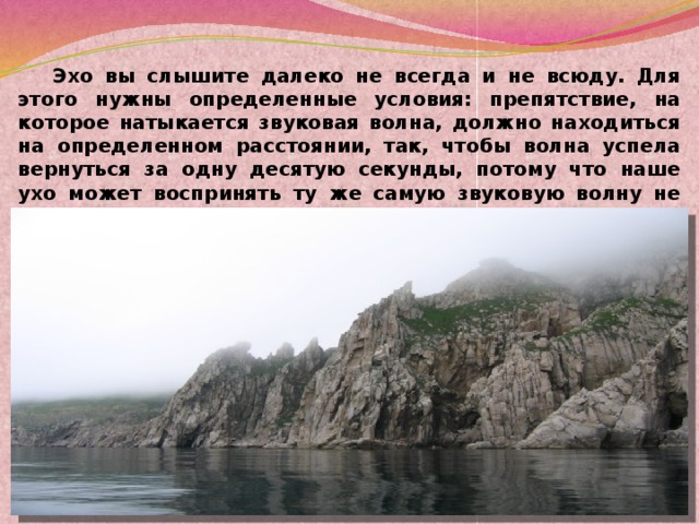 Эхо вы слышите далеко не всегда и не всюду. Для этого нужны определенные условия: препятствие, на которое натыкается звуковая волна, должно находиться на определенном расстоянии, так, чтобы волна успела вернуться за одну десятую секунды, потому что наше ухо может воспринять ту же самую звуковую волну не меньше, чем через такой промежуток времени. Вот что такое эхо. Вот почему оно бывает.