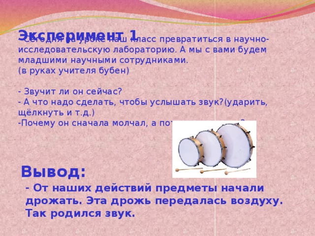 Эксперимент 1 - Сегодня на уроке наш класс превратиться в научно-исследовательскую лабораторию. А мы с вами будем младшими научными сотрудниками. (в руках учителя бубен) - Звучит ли он сейчас? - А что надо сделать, чтобы услышать звук?(ударить, щёлкнуть и т.д.) -Почему он сначала молчал, а потом издал звук? Вывод: - От наших действий предметы начали дрожать. Эта дрожь передалась воздуху. Так родился звук.