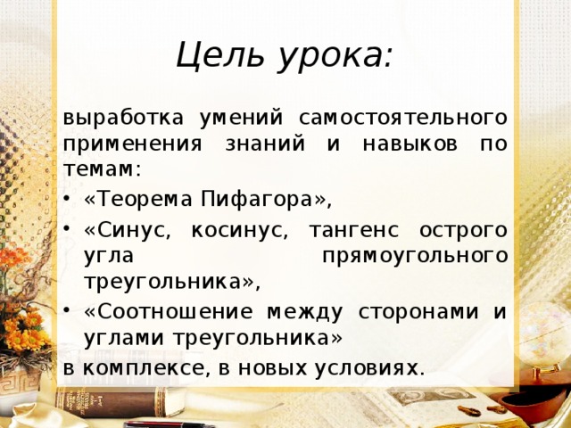 Цель урока: выработка умений самостоятельного применения знаний и навыков по темам: «Теорема Пифагора», «Синус, косинус, тангенс острого угла прямоугольного треугольника», «Соотношение между сторонами и углами треугольника» в комплексе, в новых условиях.