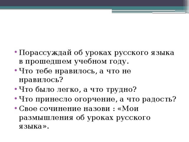 Порассуждай об уроках русского языка в прошедшем учебном году. Что тебе нравилось, а что не нравилось? Что было легко, а что трудно? Что принесло огорчение, а что радость? Свое сочинение назови : «Мои размышления об уроках русского языка».