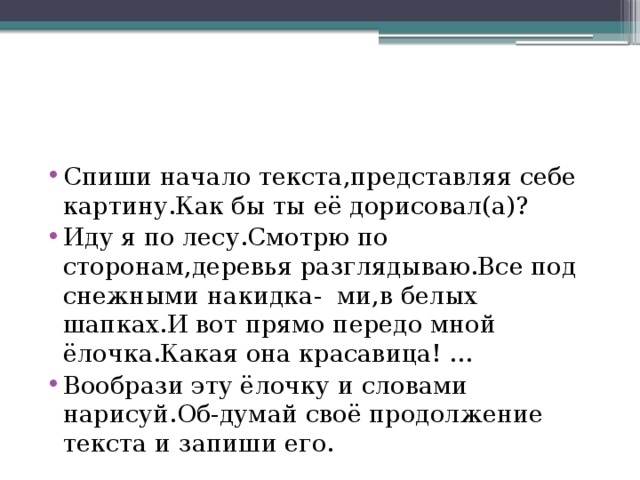 Спиши начало текста,представляя себе картину.Как бы ты её дорисовал(а)? Иду я по лесу.Смотрю по сторонам,деревья разглядываю.Все под снежными накидка- ми,в белых шапках.И вот прямо передо мной ёлочка.Какая она красавица! … Вообрази эту ёлочку и словами нарисуй.Об-думай своё продолжение текста и запиши его.