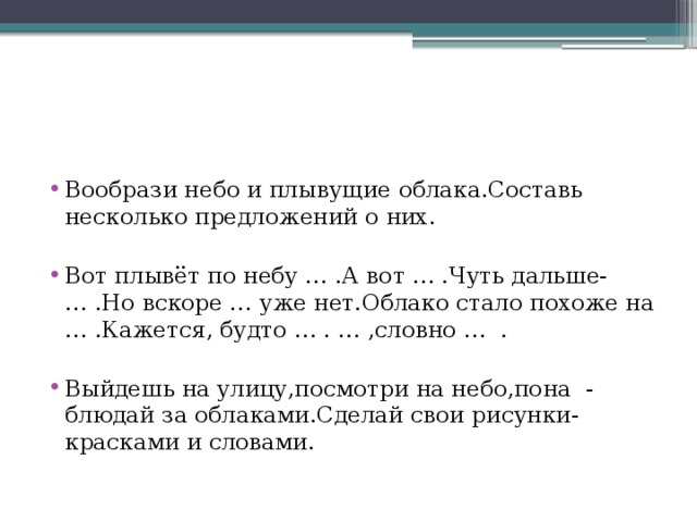 Вообрази небо и плывущие облака.Составь несколько предложений о них. Вот плывёт по небу … .А вот … .Чуть дальше- … .Но вскоре … уже нет.Облако стало похоже на … .Кажется, будто … . … ,словно … . Выйдешь на улицу,посмотри на небо,пона - блюдай за облаками.Сделай свои рисунки- красками и словами.