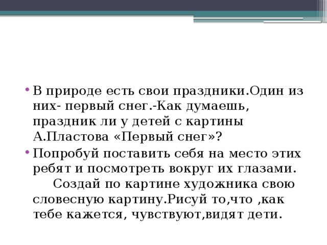 В природе есть свои праздники.Один из них- первый снег.-Как думаешь, праздник ли у детей с картины А.Пластова «Первый снег»? Попробуй поставить себя на место этих ребят и посмотреть вокруг их глазами. Создай по картине художника свою словесную картину.Рисуй то,что ,как тебе кажется, чувствуют,видят дети.