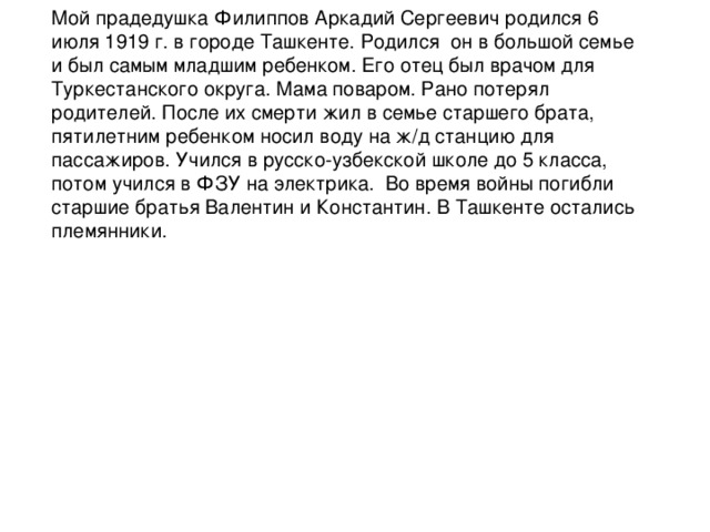 Мой прадедушка Филиппов Аркадий Сергеевич родился 6 июля 1919 г. в городе Ташкенте. Родился он в большой семье и был самым младшим ребенком. Его отец был врачом для Туркестанского округа. Мама поваром. Рано потерял родителей. После их смерти жил в семье старшего брата, пятилетним ребенком носил воду на ж/д станцию для пассажиров. Учился в русско-узбекской школе до 5 класса, потом учился в ФЗУ на электрика. Во время войны погибли старшие братья Валентин и Константин. В Ташкенте остались племянники.