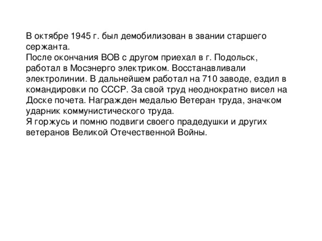 В октябре 1945 г. был демобилизован в звании старшего сержанта. После окончания ВОВ с другом приехал в г. Подольск, работал в Мосэнерго электриком. Восстанавливали электролинии. В дальнейшем работал на 710 заводе, ездил в командировки по СССР. За свой труд неоднократно висел на Доске почета. Награжден медалью Ветеран труда, значком ударник коммунистического труда. Я горжусь и помню подвиги своего прадедушки и других ветеранов Великой Отечественной Войны.