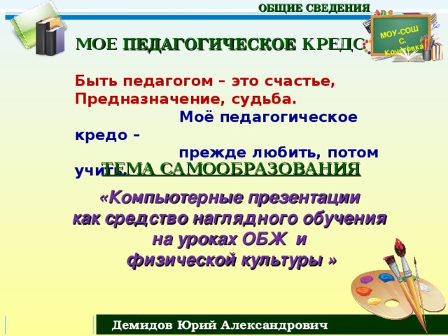 МОУ-СОШ С. Кочетовка  ОБЩИЕ СВЕДЕНИЯ МОЕ ПЕДАГОГИЧЕСКОЕ КРЕДО   Быть педагогом – это счастье,  Предназначение, судьба.   Моё педагогическое кредо –  прежде любить, потом учить.      ТЕМА САМООБРАЗОВАНИЯ  «Компьютерные презентации как средство наглядного обучения на уроках ОБЖ и физической культуры » Демидов Юрий Александрович