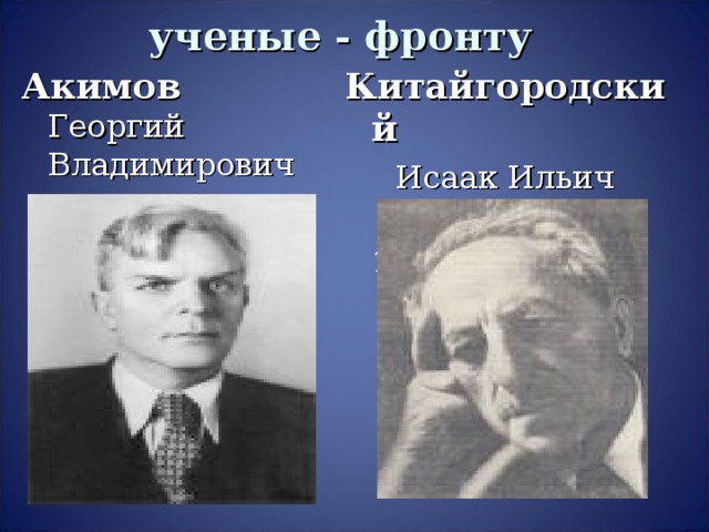 ученые - фронту Акимов Георгий Владимирович  (1901 – 1953) Китайгородский  Исаак Ильич  (1888 – 1965)