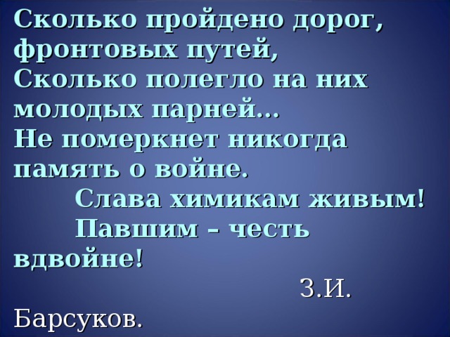 Сколько пройдено дорог, фронтовых путей,  Сколько полегло на них молодых парней…  Не померкнет никогда память о войне.  Слава химикам живым!  Павшим – честь вдвойне!    З.И. Барсуков.