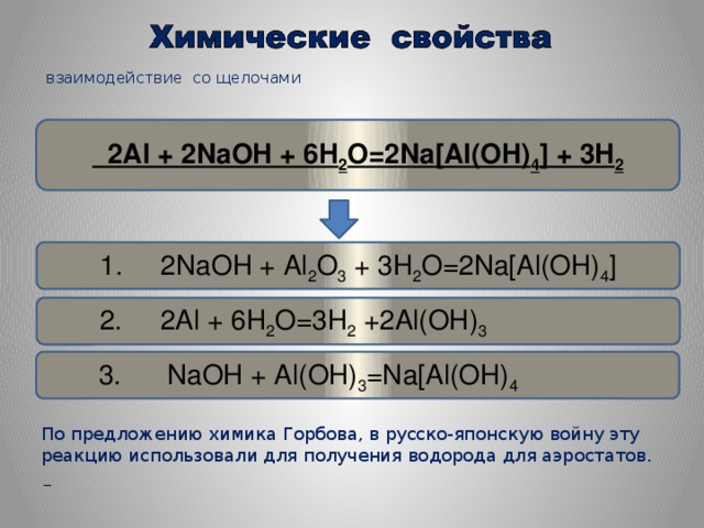 взаимодействие со щелочами    2Al + 2NaOH + 6H 2 O=2Na [Al(OH) 4 ] + 3H 2 1. 2NaOH + Al 2 O 3 + 3H 2 O=2Na[Al(OH) 4 ]  2. 2Al + 6H 2 O=3H 2 +2Al(OH) 3  3. NaOH + Al(OH) 3 =Na[Al(OH) 4      По предложению химика Горбова, в русско-японскую войну эту реакцию использовали для получения водорода для аэростатов.