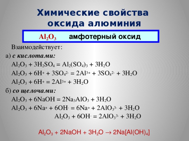 Химические свойства  оксида алюминия Al 2 O 3  амфотерный оксид  Взаимодействует: а) с кислотами:  Al 2 O 3 + 3H 2 SO 4 = Al 2 (SO 4 ) 3 + 3H 2 O  Al 2 O 3 + 6H + + 3SO 4 2- = 2Al 3+ + 3SO 4 2- + 3H 2 O  Al 2 O 3 + 6H + = 2Al 3+ + 3H 2 O б) со щелочами:  Al 2 O 3 + 6NaOH = 2Na 3 AlO 3 + 3H 2 O  Al 2 O 3 + 6Na + + 6OH - = 6Na + + 2AlO 3 3- + 3H 2 O  Al 2 O 3 + 6OH - = 2AlO 3 3- + 3H 2 O Al 2 O 3 + 2NaOH + 3H 2 O ® 2Na[Al(OH) 4 ]