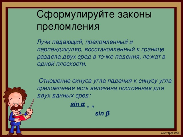 Сформулируйте законы  преломления  Лучи падающий, преломленный и перпендикуляр, восстановленный к границе раздела двух сред в точке падения, лежат в одной плоскости.   Отношение синуса угла падения к синусу угла преломления есть величина постоянная для двух данных сред:  sin α  = n   sin β