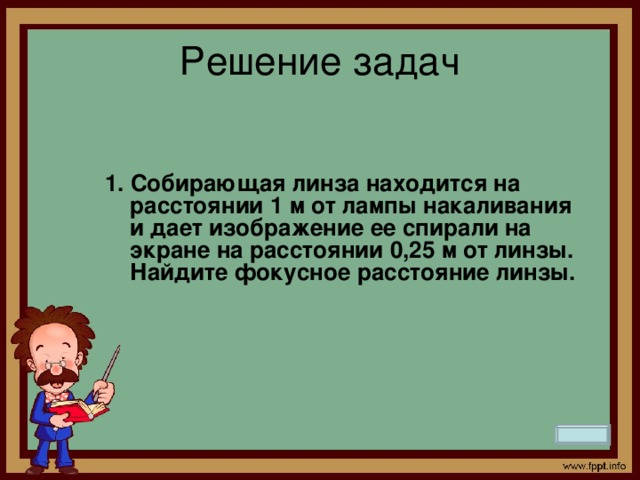 Решение задач   1. Собирающая линза находится на расстоянии 1 м от лампы накаливания и дает изображение ее спирали на экране на расстоянии 0,25 м от линзы. Найдите фокусное расстояние линзы.