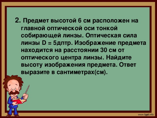 2. Предмет высотой 6 см расположен на главной оптической оси тонкой собирающей линзы. Оптическая сила линзы D = 5дптр. Изображение предмета находится на расстоянии 30 см от оптического центра линзы. Найдите высоту изображения предмета. Ответ выразите в сантиметрах(см).