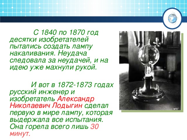 С 1840 по 1870 год десятки изобретателей пытались создать лампу накаливания. Неудача следовала за неудачей, и на идею уже махнули рукой.    И вот в 1872-1873 годах русский инженер и изобретатель Александр Николаевич Лодыгин сделал первую в мире лампу, которая выдержала все испытания. Она горела всего лишь 30 минут.