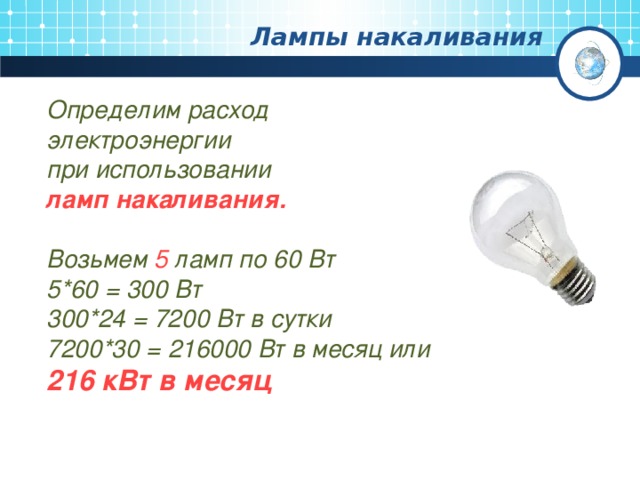 Лампы накаливания Определим расход электроэнергии при использовании ламп накаливания.  Возьмем 5 ламп по 60 Вт 5 * 6 0 = 3 00 Вт 300 *24 = 7200 Вт в сутки 7200 *30 = 216 000 Вт в месяц или 216 кВт в месяц