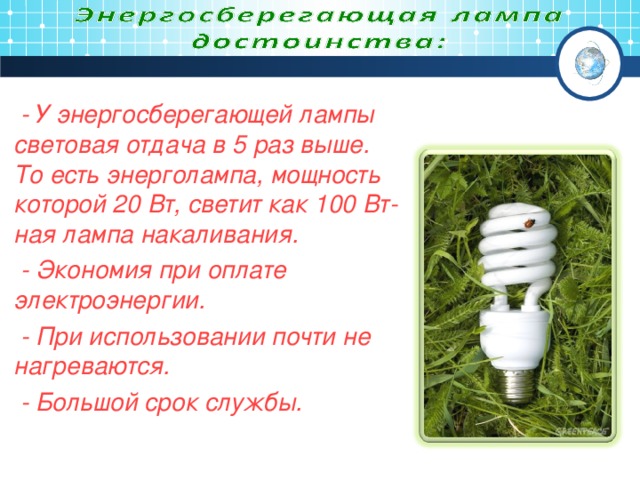 - У энергосберегающей лампы световая отдача в 5 раз выше. То есть энерголампа, мощность которой 20 Вт, светит как 100 Вт-ная лампа накаливания.  - Экономия при оплате электроэнергии.  - При использовании почти не нагреваются.  - Большой срок службы. .