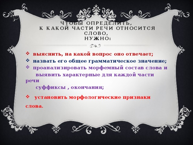 Чтобы определить,  к какой части речи относится слово,  нужно:  выяснить, на какой вопрос оно отвечает;  назвать его общее грамматическое значение;  проанализировать морфемный состав слова и  выявить характерные для каждой части речи  суффиксы , окончания;