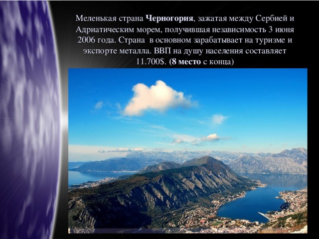 Меленькая страна Черногория , зажатая между Сербией и Адриатическим морем, получившая независимость 3 июня 2006 года. Страна в основном зарабатывает на туризме и экспорте металла. ВВП на душу населения составляет 11.700$. (8 место с конца)