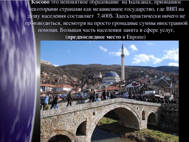 Косово это непонятное образование на Балканах, признанное некоторыми странами как независимое государство, где ВВП на душу населения составляет 7.400$. Здесь практически ничего не производиться, несмотря на просто громадные суммы иностранной помощи. Большая часть населения занята в сфере услуг, (предпоследнее место в Европе)