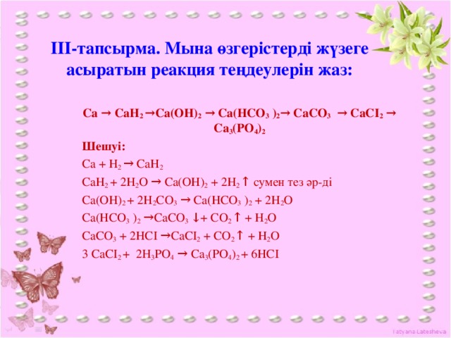 ІІІ-тапсырма. Мына өзгерістерді жүзеге асыратын реакция теңдеулерін жаз: Ca → CaH 2 →Ca(OH) 2 → Ca(HCO 3 ) 2 → CaCО 3 → CaCI 2 → Ca 3 (PО 4 ) 2 Шешуі: Ca + H 2 → CaH 2 CaH 2 + 2H 2 O → Ca(OH) 2 + 2H 2 ↑ сумен тез әр-ді Ca(OH) 2 + 2H 2 СO 3 → Ca(HCO 3 ) 2 + 2H 2 O Ca(HCO 3 ) 2 →СaСO 3 ↓+ CO 2 ↑ + H 2 O СaСO 3 + 2HCI →СaСI 2 + CO 2 ↑ + H 2 O 3 СaСI 2 + 2Н 3 PО 4 → Ca 3 (PО 4 ) 2 + 6HCI