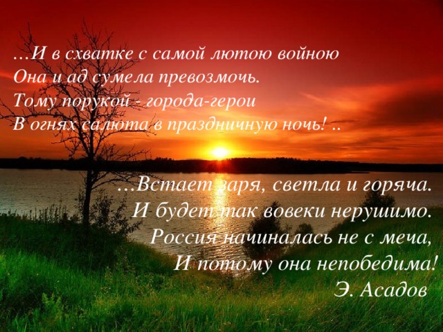 … И в схватке с самой лютою войною   Она и ад сумела превозмочь.   Тому порукой - города-герои   В огнях салюта в праздничную ночь! ..   … Встает заря, светла и горяча.   И будет так вовеки нерушимо.   Россия начиналась не с меча,   И потому она непобедима! Э. Асадов