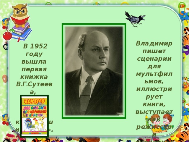 Владимир пишет сценарии для мультфильмов, иллюстрирует книги, выступает как режиссер и сценарист .  В 1952 году вышла первая книжка В.Г. Сутеева, «Две сказки про карандаш и краски».