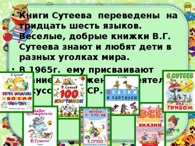 Книги Сутеева переведены на тридцать шесть языков. Веселые, добрые книжки В.Г. Сутеева знают и любят дети в разных уголках мира. В 1965г. ему присваивают звание Заслуженный деятель искусств РСФСР.