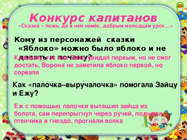 Конкурс капитанов «Сказка – ложь, да в ней намёк, добрым молодцам урок…»    Кому из персонажей сказки «Яблоко» можно было яблоко и не давать и почему? Каждому, так как Заяц увидал первым, но не смог достать, Ворона не заметила яблоко первой, но сорвала Как «палочка–выручалочка» помогала Зайцу и Ежу?  Еж с помощью палочки вытащил зайца из болота, сам перепрыгнул через ручей, подняли птенчика в гнездо, прогнали волка