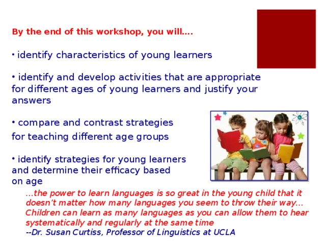 By the end of this workshop, you will….  identify characteristics of young learners  identify and develop activities that are appropriate for different ages of young learners and justify your answers  compare and contrast strategies for teaching different age groups  identify strategies for young learners and determine their efficacy based on age Today we’re going to talk about the characteristics of young learners. You probably already know some things about teaching young learners from your teaching experience, but we’re going to look at some details. It’s very important for teachers to have a good understanding of the characteristics of young learners in order to teach them effectively. Then we are going to look at some strategies for teaching young learners that will help them become effective learners. … the power to learn languages is so great in the young child that it doesn’t matter how many languages you seem to throw their way…Children can learn as many languages as you can allow them to hear systematically and regularly at the same time --Dr. Susan Curtiss, Professor of Linguistics at UCLA
