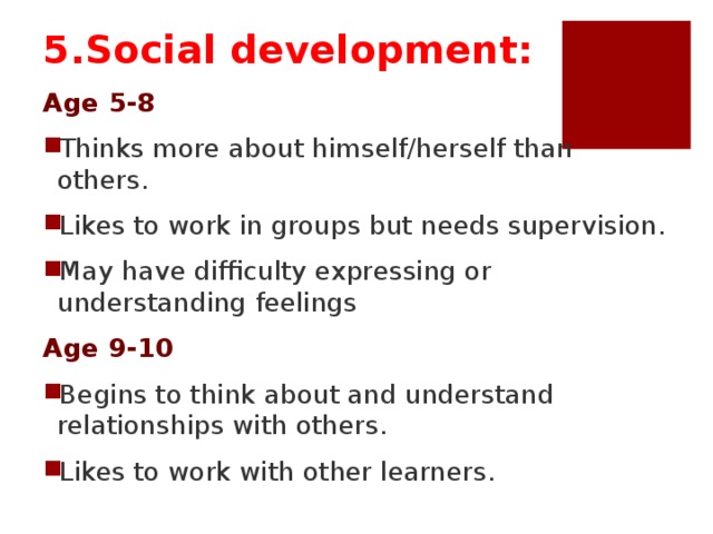 5.Social development: Age 5-8 Thinks more about himself/herself than others. Likes to work in groups but needs supervision. May have difficulty expressing or understanding feelings Age 9-10