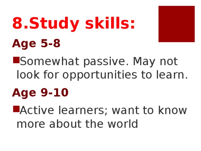 8.Study skills: Age 5-8 Somewhat passive. May not look for opportunities to learn. Age 9-10