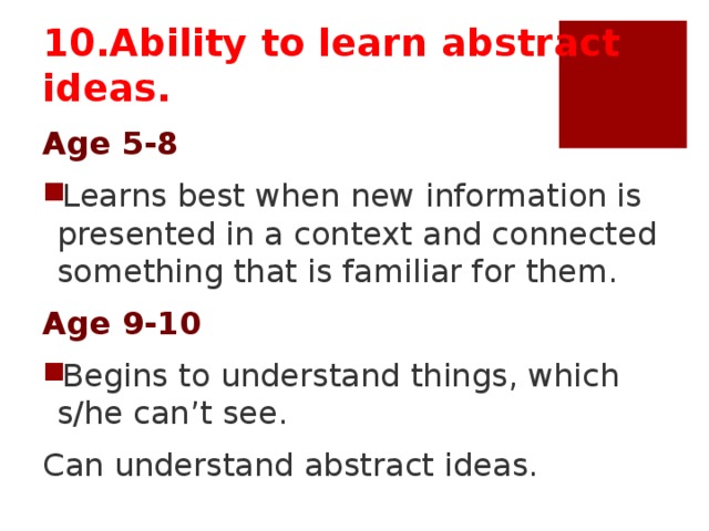 10.Ability to learn abstract ideas. Age 5-8 Learns best when new information is presented in a context and connected something that is familiar for them. Age 9-10 Begins to understand things, which s/he can’t see. Can understand abstract ideas.