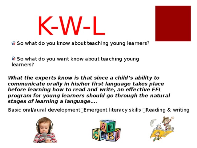K-W-L  So what do you know about teaching young learners?  So what do you want know about teaching young learners? What the experts know is that since a child’s ability to communicate orally in his/her first language takes place before learning how to read and write, an effective EFL program for young learners should go through the natural stages of learning a language…. Emergent Literacy: Print Motivation : Being interested in and enjoying books. Vocabulary : Knowing the names of things. Print Awareness : Noticing print, knowing how to handle a book, and knowing how to follow words on a page. Narrative Skills : Being able to describe things and events and to tell stories. Letter Knowledge : Understanding letters are different from each other, knowing their names and sounds, and recognizing letters everywhere. Phonological Awareness : Being able to hear and play with the smaller sounds in words. Basic oral/aural development  Emergent literacy skills  Reading & writing