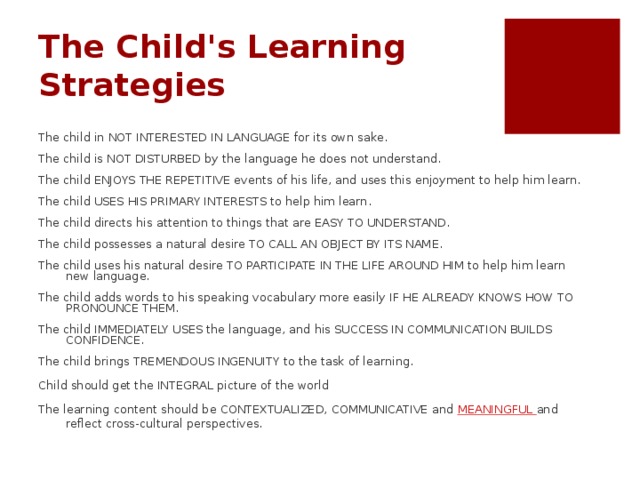 The Child's Learning Strategies   The child in NOT INTERESTED IN LANGUAGE for its own sake. The child is NOT DISTURBED by the language he does not understand. The child ENJOYS THE REPETITIVE events of his life, and uses this enjoyment to help him learn. The child USES HIS PRIMARY INTERESTS to help him learn. The child directs his attention to things that are EASY TO UNDERSTAND. The child possesses a natural desire TO CALL AN OBJECT BY ITS NAME. The child uses his natural desire TO PARTICIPATE IN THE LIFE AROUND HIM to help him learn new language. The child adds words to his speaking vocabulary more easily IF HE ALREADY KNOWS HOW TO PRONOUNCE THEM. The child IMMEDIATELY USES the language, and his SUCCESS IN COMMUNICATION BUILDS CONFIDENCE. The child brings TREMENDOUS INGENUITY to the task of learning. Child should get the INTEGRAL picture of the world The learning content should be CONTEXTUALIZED, COMMUNICATIVE and MEANINGFUL and reflect cross-cultural perspectives. Which of these strategies your activity matches? YOU TUBE: Speech of Ken Robinson ‘Do schools kill creativity’ at TED talks. STARRT 3:47-4:10 to give an idea about child’s creativity and meaningful world or any notion perception